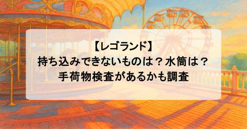 【レゴランド】持ち込みできないものは？水筒は？手荷物検査があるかも調査