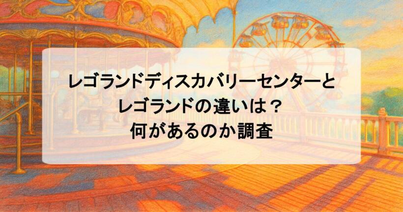 レゴランドディスカバリーセンターとレゴランドの違いは？何があるのか調査